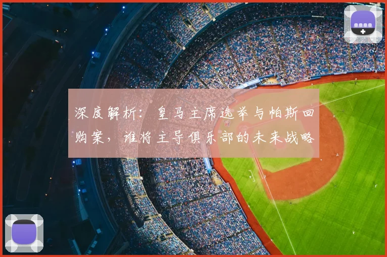 深度解析：皇马主席选举与帕斯回购案，谁将主导俱乐部的未来战略？