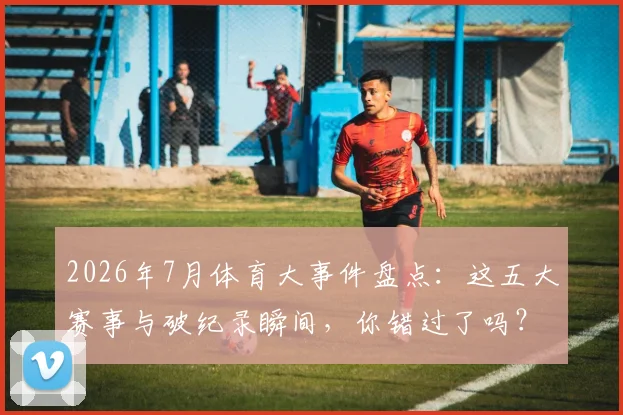 2026年7月体育大事件盘点：这五大赛事与破纪录瞬间，你错过了吗？