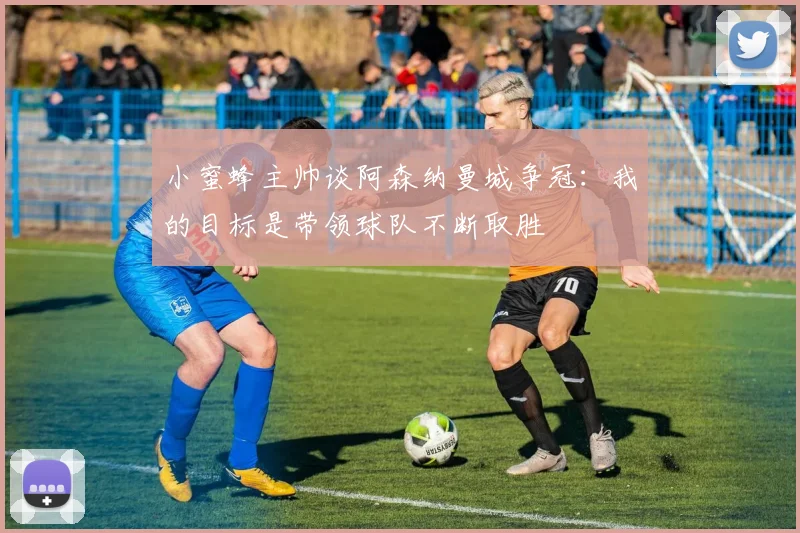 小蜜蜂主帅谈阿森纳曼城争冠：我的目标是带领球队不断取胜