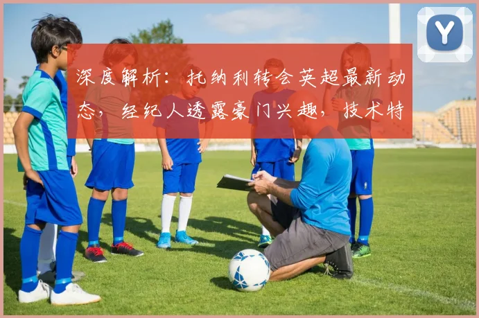 深度解析：托纳利转会英超最新动态，经纪人透露豪门兴趣，技术特点与身价分析