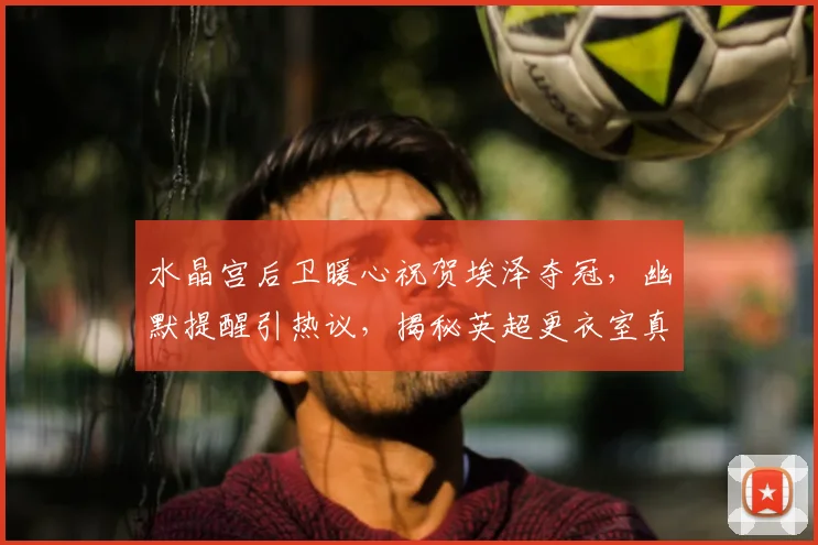 水晶宫后卫暖心祝贺埃泽夺冠,幽默提醒引热议,揭秘英超更衣室真感情