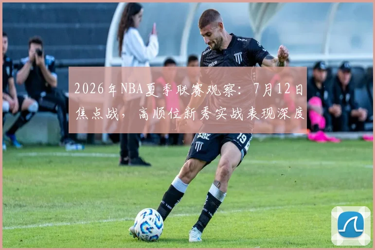 2026年NBA夏季联赛观察:7月12日焦点战,高顺位新秀实战表现深度解析