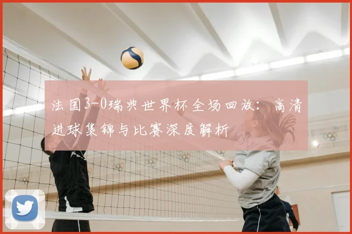 法国3-0瑞典世界杯全场回放：高清进球集锦与比赛深度解析