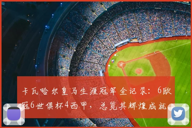 卡瓦哈尔皇马生涯冠军全记录：6欧冠6世俱杯4西甲，总览其辉煌成就
