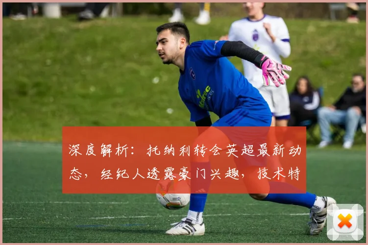深度解析：托纳利转会英超最新动态，经纪人透露豪门兴趣，技术特点与身价分析