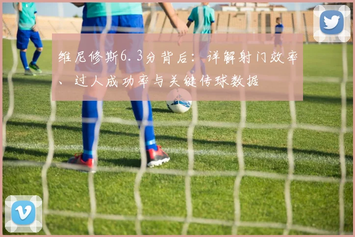 维尼修斯6.3分背后：详解射门效率、过人成功率与关键传球数据