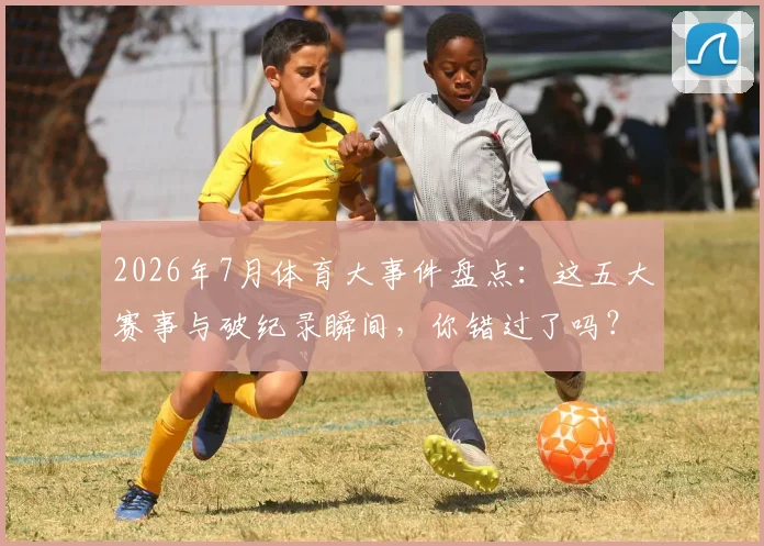 2026年7月体育大事件盘点:这五大赛事与破纪录瞬间,你错过了吗?